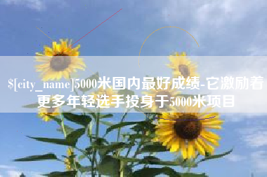 太康5000米国内最好成绩-它激励着更多年轻选手投身于5000米项目