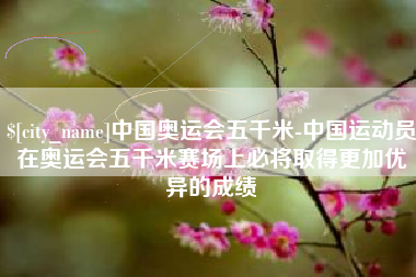 太康中国奥运会五千米-中国运动员在奥运会五千米赛场上必将取得更加优异的成绩