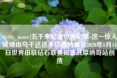 太康五千米纪录世界纪录-这一惊人成绩由乌干达选手切普特盖在2020年8月14日世界田联钻石联赛揭幕战摩纳哥站创造