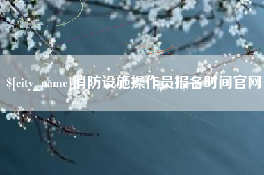 太康消防设施操作员报名时间官网