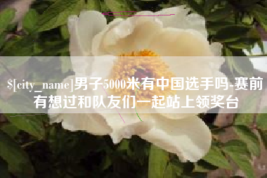 太康男子5000米有中国选手吗-赛前有想过和队友们一起站上领奖台