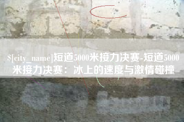 太康短道5000米接力决赛-短道5000米接力决赛：冰上的速度与激情碰撞