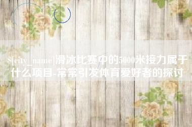 太康滑冰比赛中的5000米接力属于什么项目-常常引发体育爱好者的探讨