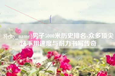 太康男子5000米历史排名-众多顶尖选手用速度与耐力书写传奇