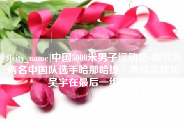 太康中国5000米男子运动员-而另外两名中国队选手哈那哈提·木哈买提和吴宇在最后一组出场