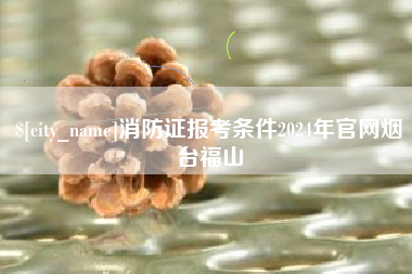 太康消防证报考条件2024年官网烟台福山