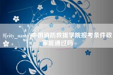 太康中国消防救援学院报考条件政审能通过吗